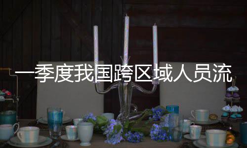度我流动量为人员人次一季7亿国跨区域